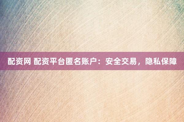 配资网 配资平台匿名账户：安全交易，隐私保障