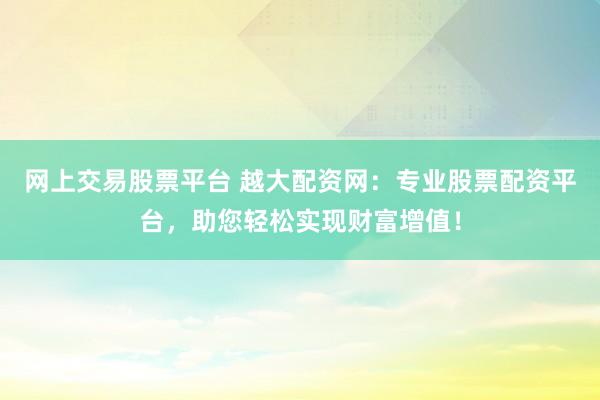 网上交易股票平台 越大配资网：专业股票配资平台，助您轻松实现财富增值！