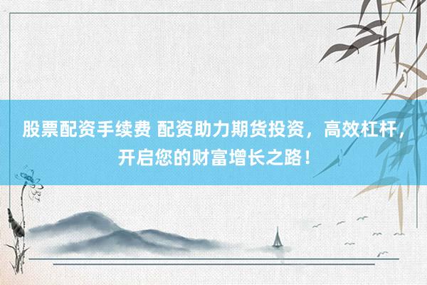 股票配资手续费 配资助力期货投资，高效杠杆，开启您的财富增长之路！