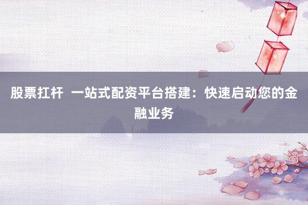 股票扛杆  一站式配资平台搭建：快速启动您的金融业务