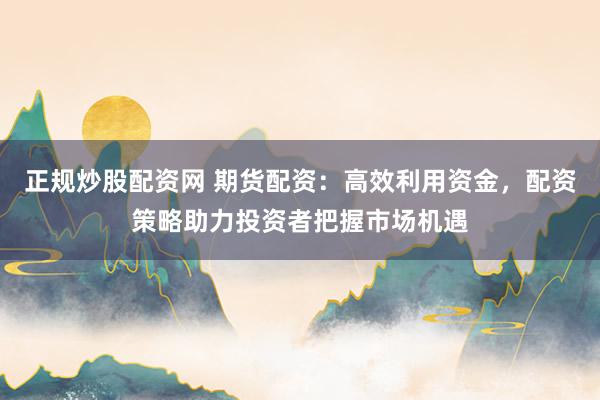 正规炒股配资网 期货配资：高效利用资金，配资策略助力投资者把握市场机遇