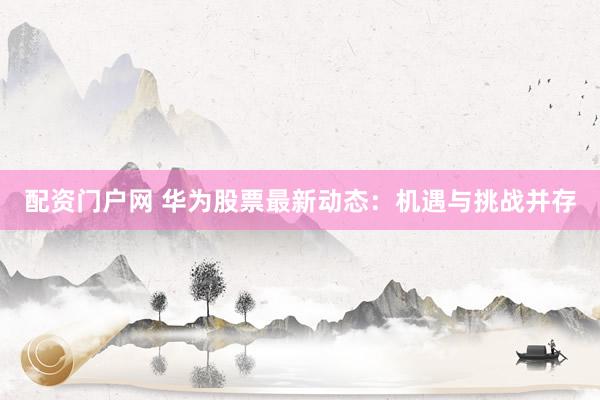 配资门户网 华为股票最新动态：机遇与挑战并存